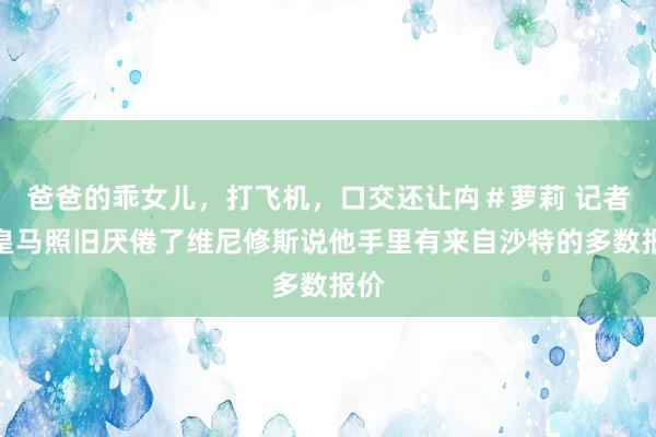 爸爸的乖女儿，打飞机，口交还让禸＃萝莉 记者：皇马照旧厌倦了维尼修斯说他手里有来自沙特的多数报价
