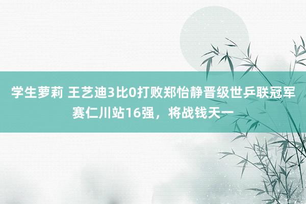 学生萝莉 王艺迪3比0打败郑怡静晋级世乒联冠军赛仁川站16强，将战钱天一