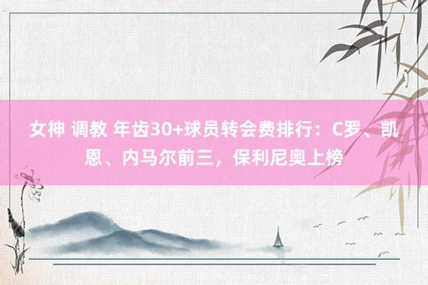 女神 调教 年齿30+球员转会费排行：C罗、凯恩、内马尔前三，保利尼奥上榜