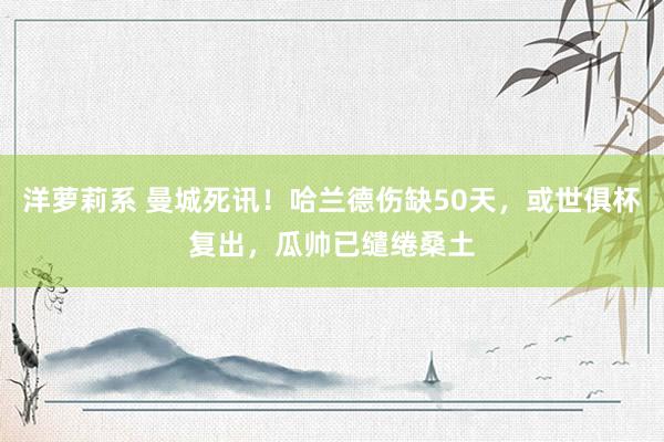 洋萝莉系 曼城死讯！哈兰德伤缺50天，或世俱杯复出，瓜帅已缱绻桑土